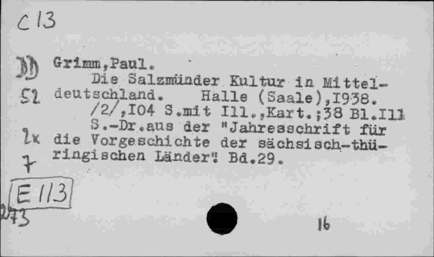 ﻿С ІЗ
»
SI
Ік
V
Grimm,Paul.
Die Salzmünder Kultur in Mitteldeutschland. Halle (Saale),1938.
/2/,104 S.mit Ill.,Kart.;38 Bl.Ill
S.-Dr.aus der HJahresschrift für die Vorgeschichte der sächsiach-thüringischen Ländern Bd.29.
F
1Ь